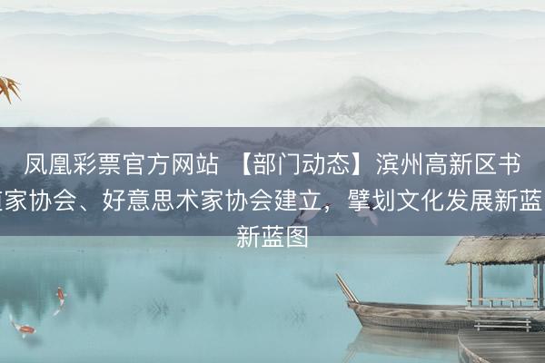 凤凰彩票官方网站 【部门动态】滨州高新区书道家协会、好意思术家协会建立，擘划文化发展新蓝图