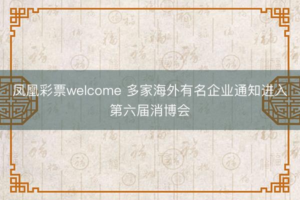 凤凰彩票welcome 多家海外有名企业通知进入第六届消博会