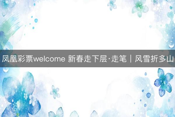 凤凰彩票welcome 新春走下层·走笔｜风雪折多山