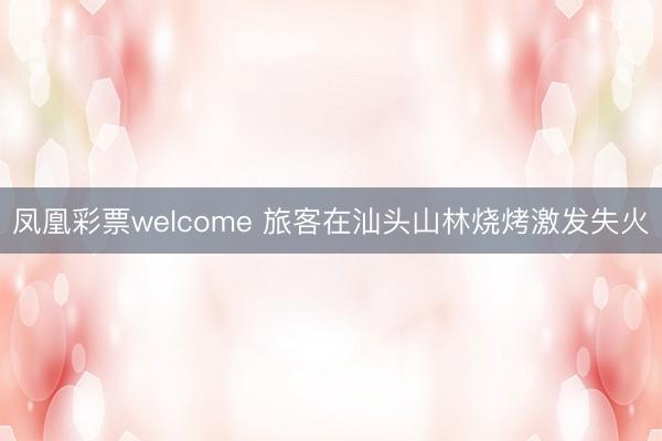 凤凰彩票welcome 旅客在汕头山林烧烤激发失火