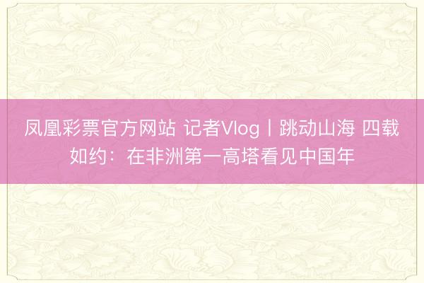 凤凰彩票官方网站 记者Vlog丨跳动山海 四载如约：在非洲第一高塔看见中国年
