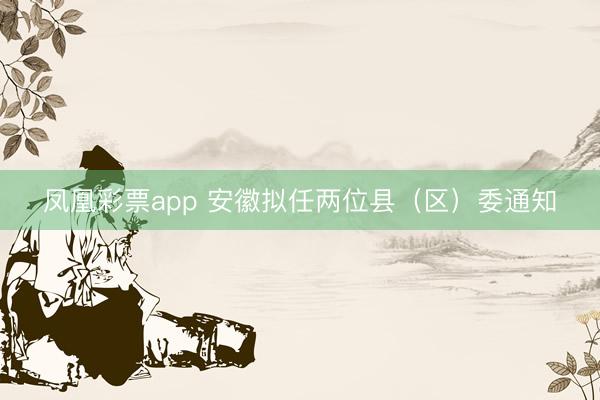 凤凰彩票app 安徽拟任两位县（区）委通知