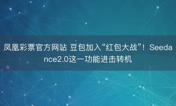 凤凰彩票官方网站 豆包加入“红包大战”！Seedance2.0这一功能进击转机