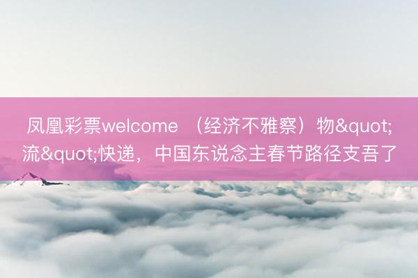 凤凰彩票welcome （经济不雅察）物"流"快递，中国东说念主春节路径支吾了