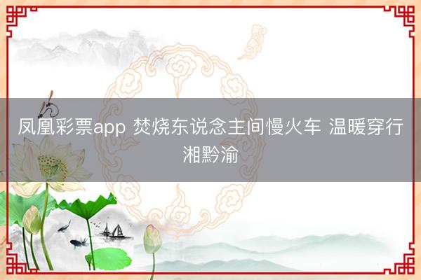 凤凰彩票app 焚烧东说念主间慢火车 温暖穿行湘黔渝