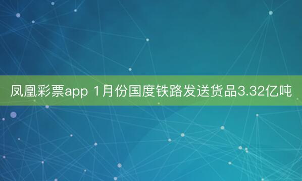 凤凰彩票app 1月份国度铁路发送货品3.32亿吨