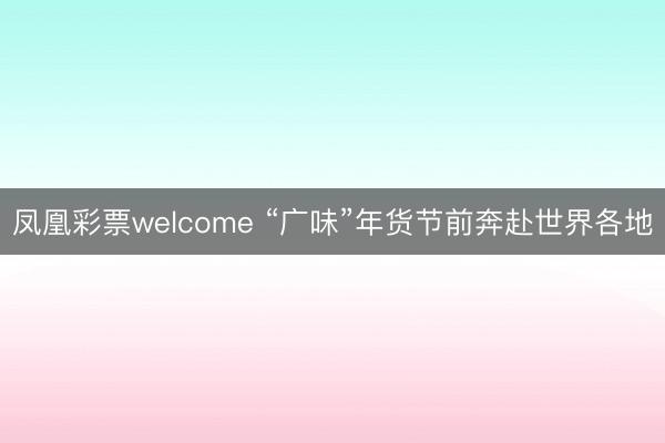 凤凰彩票welcome “广味”年货节前奔赴世界各地