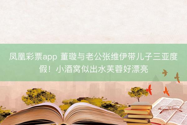 凤凰彩票app 董璇与老公张维伊带儿子三亚度假!小酒窝似出水芙蓉好漂亮