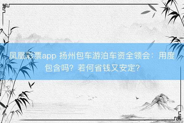 凤凰彩票app 扬州包车游泊车资全领会：用度包含吗？若何省钱又安定？