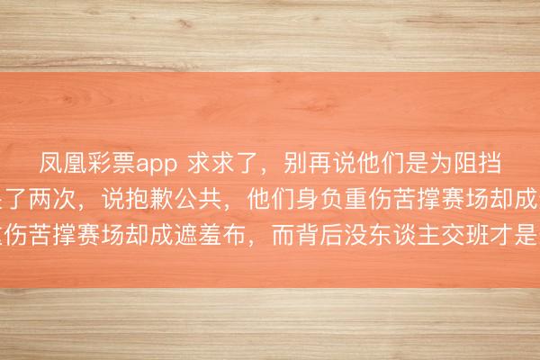 凤凰彩票app 求求了，别再说他们是为阻挡复出了，隋痴呆赛后哭了两次，说抱歉公共，他们身负重伤苦撑赛场却成遮羞布，而背后没东谈主交班才是最大哀悼