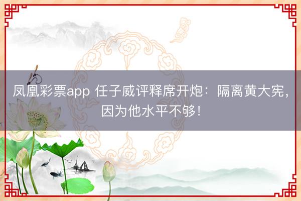 凤凰彩票app 任子威评释席开炮:隔离黄大宪,因为他水平不够!