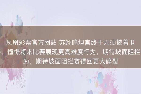 凤凰彩票官方网站 苏翊鸣坦言终于无须披着卫冕冠军压力比赛，憧憬将来比赛展现更高难度行为，期待坡面阻拦赛得回更大碎裂