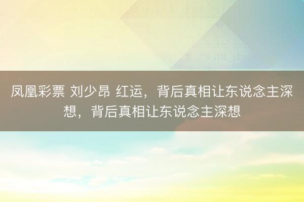 凤凰彩票 刘少昂 红运，背后真相让东说念主深想，背后真相让东说念主深想