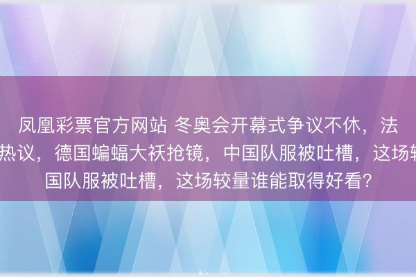 凤凰彩票官方网站 冬奥会开幕式争议不休，法国选手故意颠仆引热议，德国蝙蝠大袄抢镜，中国队服被吐槽，这场较量谁能取得好看？