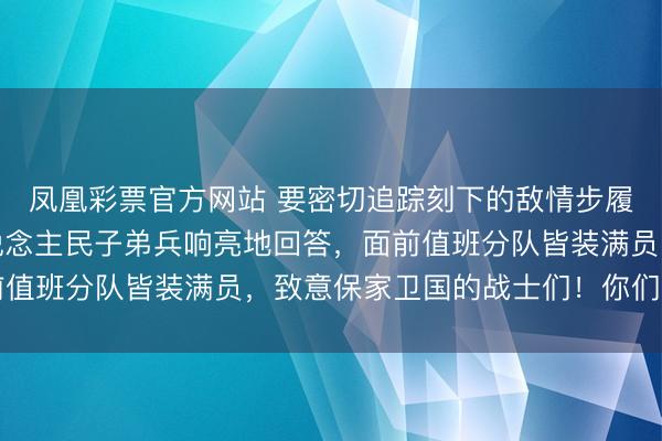 凤凰彩票官方网站 要密切追踪刻下的敌情步履，濒临首级指令，东说念主民子弟兵响亮地回答，面前值班分队皆装满员，致意保家卫国的战士们！你们缺乏了