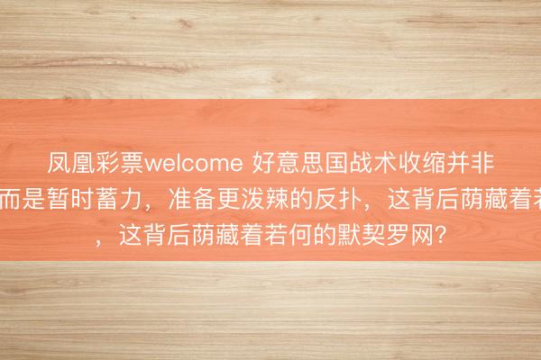 凤凰彩票welcome 好意思国战术收缩并非烧毁拆开中国，而是暂时蓄力，准备更泼辣的反扑，这背后荫藏着若何的默契罗网？