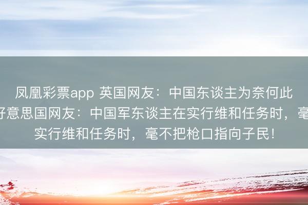 凤凰彩票app 英国网友：中国东谈主为奈何此尊敬他们的部队？好意思国网友：中国军东谈主在实行维和任务时，毫不把枪口指向子民！
