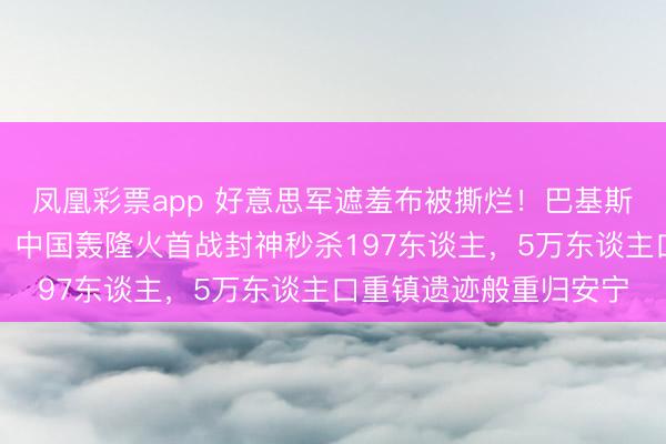 凤凰彩票app 好意思军遮羞布被撕烂！巴基斯坦弃用瘫痪好意思机，中国轰隆火首战封神秒杀197东谈主，5万东谈主口重镇遗迹般重归安宁