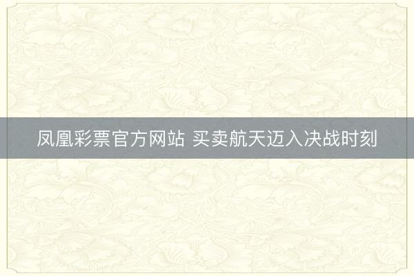 凤凰彩票官方网站 买卖航天迈入决战时刻
