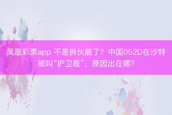 凤凰彩票app 不是拆伙舰了？中国052D在沙特被叫“护卫舰”，原因出在哪？