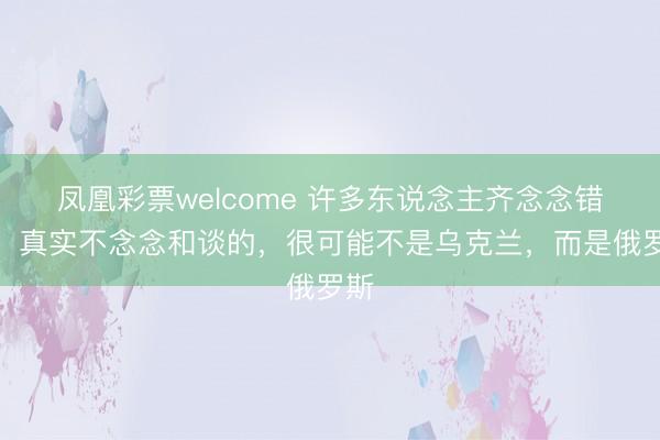 凤凰彩票welcome 许多东说念主齐念念错了，真实不念念和谈的，很可能不是乌克兰，而是俄罗斯