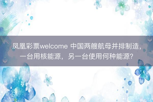 凤凰彩票welcome 中国两艘航母并排制造，一台用核能源，另一台使用何种能源？