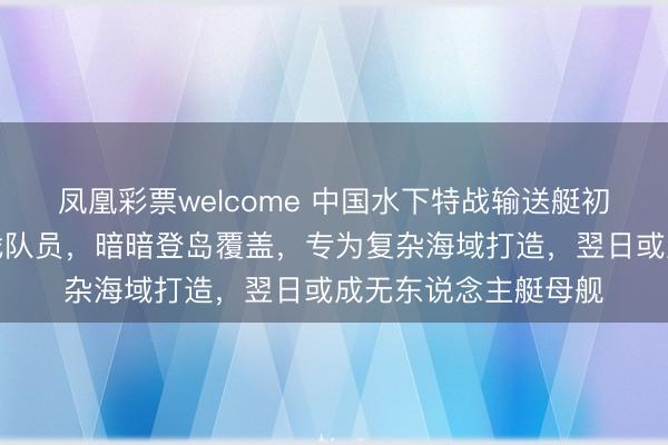 凤凰彩票welcome 中国水下特战输送艇初次曝光！可运送特战队员，暗暗登岛覆盖，专为复杂海域打造，翌日或成无东说念主艇母舰