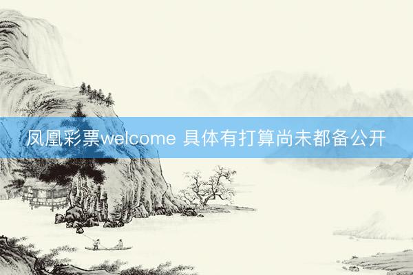 凤凰彩票welcome 具体有打算尚未都备公开