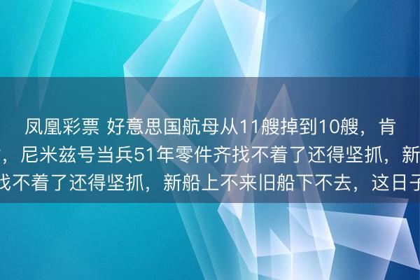 凤凰彩票 好意思国航母从11艘掉到10艘，肯尼迪号2027年才托付，尼米兹号当兵51年零件齐找不着了还得坚抓，新船上不来旧船下不去，这日子咋过