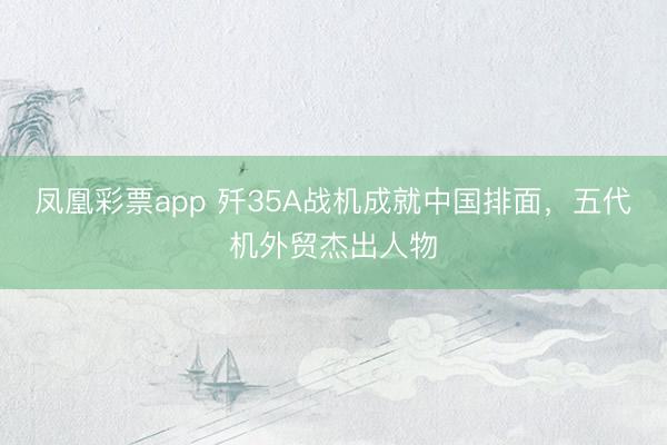 凤凰彩票app 歼35A战机成就中国排面，五代机外贸杰出人物