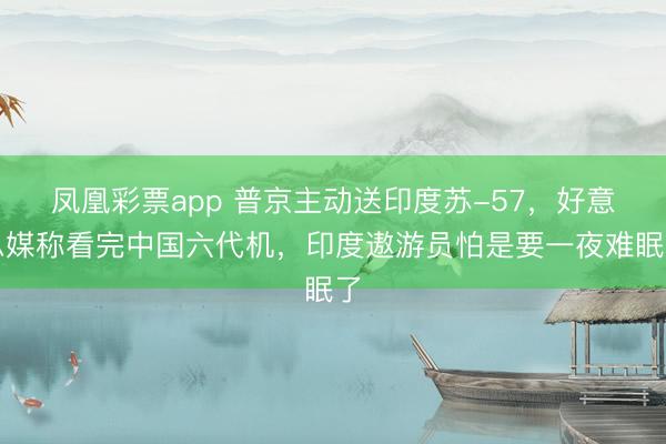凤凰彩票app 普京主动送印度苏-57，好意思媒称看完中国六代机，印度遨游员怕是要一夜难眠了