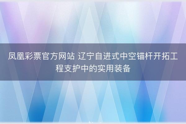 凤凰彩票官方网站 辽宁自进式中空锚杆开拓工程支护中的实用装备