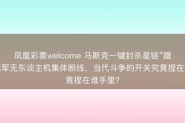 凤凰彩票welcome 马斯克一键封杀星链“蹭网”，俄军无东谈主机集体断线，当代斗争的开关究竟捏在谁手里？