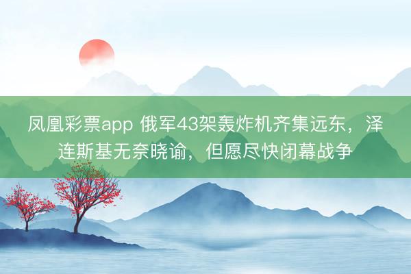 凤凰彩票app 俄军43架轰炸机齐集远东，泽连斯基无奈晓谕，但愿尽快闭幕战争