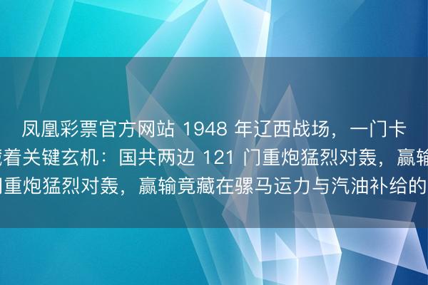 凤凰彩票官方网站 1948 年辽西战场，一门卡壳的 155 毫米重炮藏着关键玄机：国共两边 121 门重炮猛烈对轰，赢输竟藏在骡马运力与汽油补给的较量里