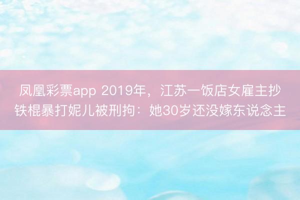 凤凰彩票app 2019年,江苏一饭店女雇主抄铁棍暴打妮儿被刑拘:她30岁还没嫁东说念主