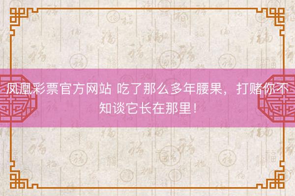 凤凰彩票官方网站 吃了那么多年腰果，打赌你不知谈它长在那里！