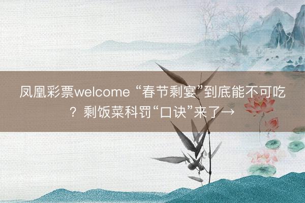 凤凰彩票welcome “春节剩宴”到底能不可吃？剩饭菜科罚“口诀”来了→