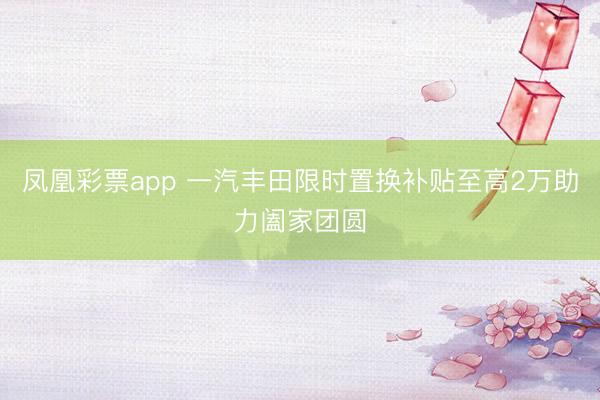 凤凰彩票app 一汽丰田限时置换补贴至高2万助力阖家团圆