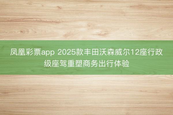 凤凰彩票app 2025款丰田沃森威尔12座行政级座驾重塑商务出行体验