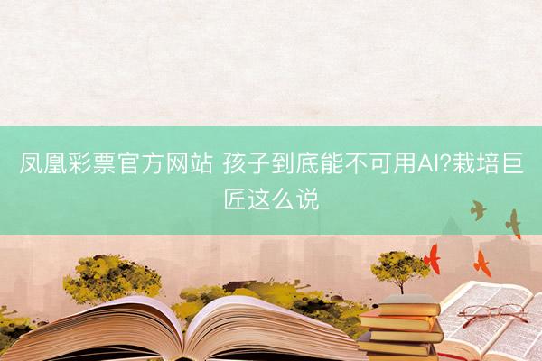 凤凰彩票官方网站 孩子到底能不可用AI?栽培巨匠这么说