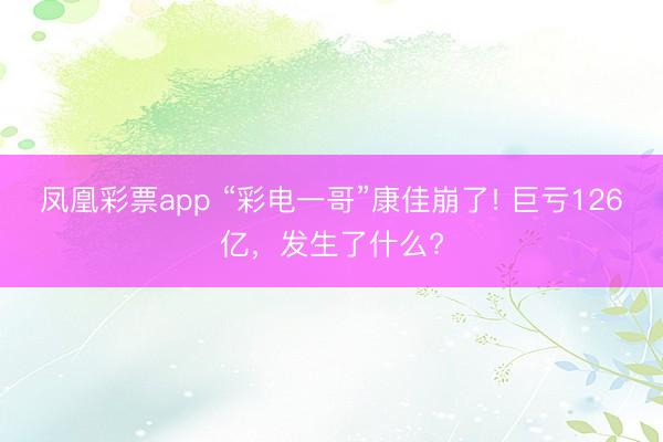 凤凰彩票app “彩电一哥”康佳崩了! 巨亏126亿，发生了什么?