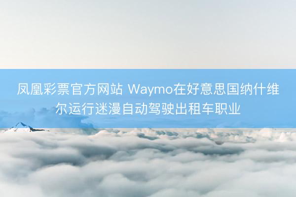 凤凰彩票官方网站 Waymo在好意思国纳什维尔运行迷漫自动驾驶出租车职业