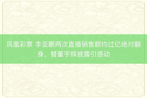 凤凰彩票 李亚鹏两次直播销售额均过亿绝对翻身，替董宇辉披露引感动