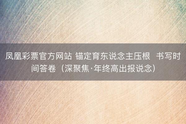 凤凰彩票官方网站 锚定育东说念主压根  书写时间答卷（深聚焦·年终高出报说念）