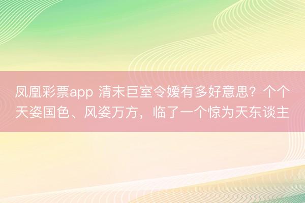凤凰彩票app 清末巨室令嫒有多好意思？个个天姿国色、风姿万方，临了一个惊为天东谈主