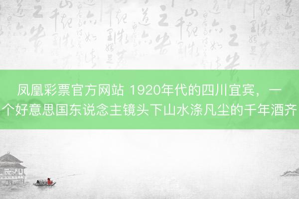 凤凰彩票官方网站 1920年代的四川宜宾，一个好意思国东说念主镜头下山水涤凡尘的千年酒齐