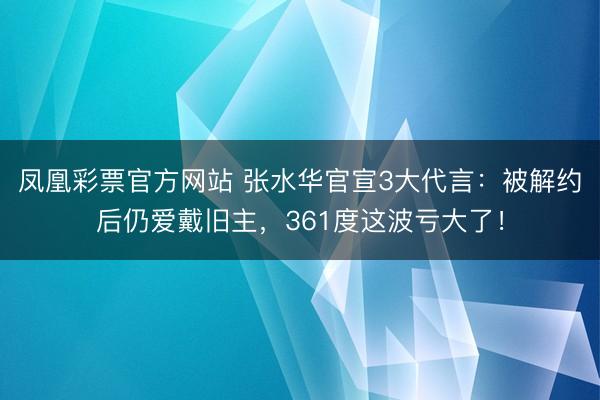 凤凰彩票官方网站 张水华官宣3大代言:被解约后仍爱戴旧主,361度这波亏大了!