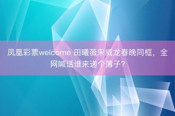凤凰彩票welcome 田曦薇宋威龙春晚同框，全网喊话谁来递个簿子？