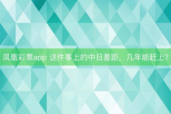 凤凰彩票app 这件事上的中日差距，几年能赶上？